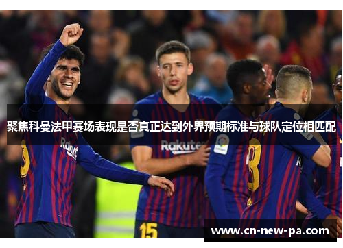 聚焦科曼法甲赛场表现是否真正达到外界预期标准与球队定位相匹配