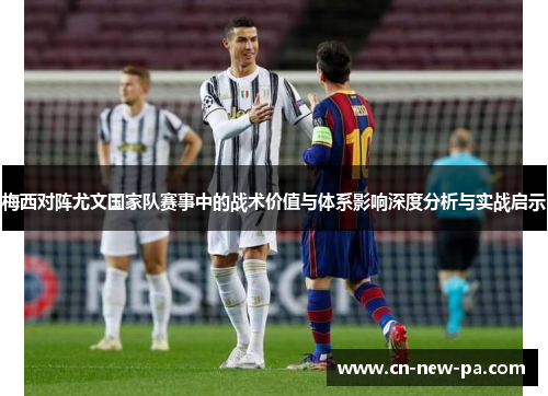 梅西对阵尤文国家队赛事中的战术价值与体系影响深度分析与实战启示