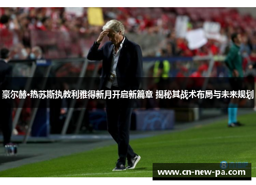 豪尔赫·热苏斯执教利雅得新月开启新篇章 揭秘其战术布局与未来规划