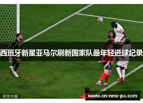西班牙新星亚马尔刷新国家队最年轻进球纪录