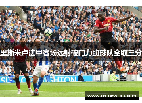 里斯米卢法甲客场远射破门力助球队全取三分