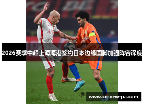2026赛季中超上海海港签约日本边缘国脚加强阵容深度