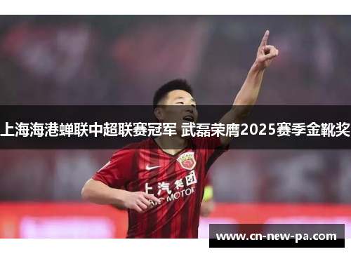 上海海港蝉联中超联赛冠军 武磊荣膺2025赛季金靴奖