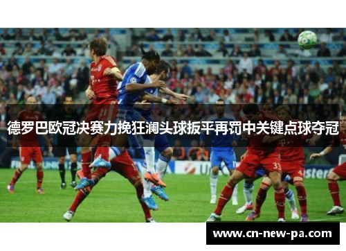 德罗巴欧冠决赛力挽狂澜头球扳平再罚中关键点球夺冠