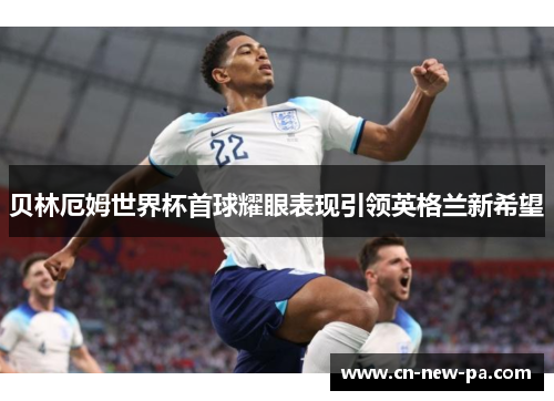 贝林厄姆世界杯首球耀眼表现引领英格兰新希望