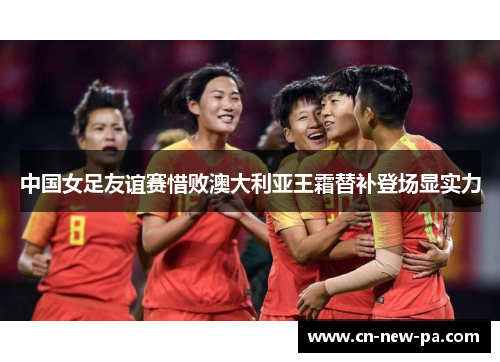 中国女足友谊赛惜败澳大利亚王霜替补登场显实力