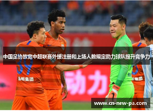 中国足协放宽中超联赛外援注册和上场人数规定助力球队提升竞争力 中国足协放宽中超联赛外援注册和上场人数规定助力球队提升竞争力