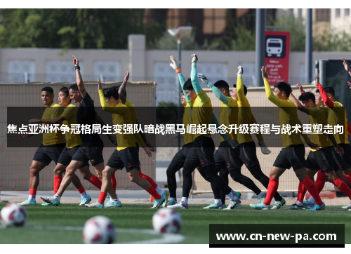 焦点亚洲杯争冠格局生变强队暗战黑马崛起悬念升级赛程与战术重塑走向
