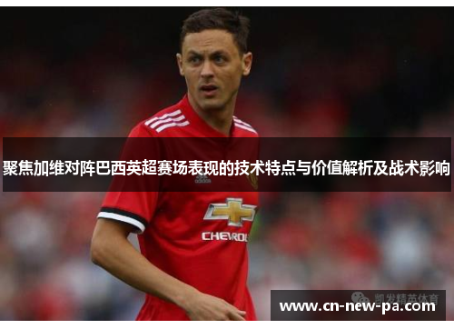 聚焦加维对阵巴西英超赛场表现的技术特点与价值解析及战术影响