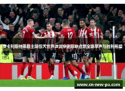 麦卡利斯特英超主场惊天世界波洞穿谢菲联点燃全场掌声与胜利希望