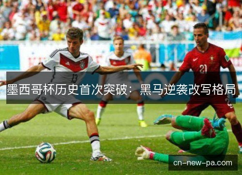 墨西哥杯历史首次突破：黑马逆袭改写格局